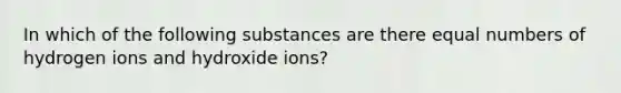 In which of the following substances are there equal numbers of hydrogen ions and hydroxide ions?