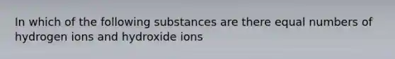 In which of the following substances are there equal numbers of hydrogen ions and hydroxide ions