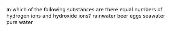 In which of the following substances are there equal numbers of hydrogen ions and hydroxide ions? rainwater beer eggs seawater pure water