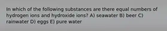 In which of the following substances are there equal numbers of hydrogen ions and hydroxide ions? A) seawater B) beer C) rainwater D) eggs E) pure water