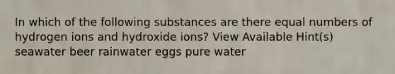 In which of the following substances are there equal numbers of hydrogen ions and hydroxide ions? View Available Hint(s) seawater beer rainwater eggs pure water