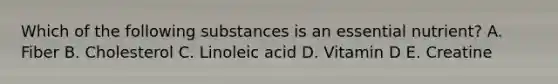 Which of the following substances is an essential nutrient? A. Fiber B. Cholesterol C. Linoleic acid D. Vitamin D E. Creatine