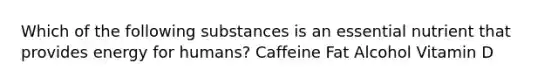 Which of the following substances is an essential nutrient that provides energy for humans? Caffeine Fat Alcohol Vitamin D