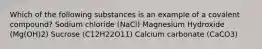 Which of the following substances is an example of a covalent compound? Sodium chloride (NaCl) Magnesium Hydroxide (Mg(OH)2) Sucrose (C12H22O11) Calcium carbonate (CaCO3)