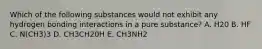 Which of the following substances would not exhibit any hydrogen bonding interactions in a pure substance? A. H20 B. HF C. N(CH3)3 D. CH3CH20H E. CH3NH2