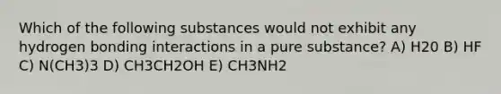 Which of the following substances would not exhibit any hydrogen bonding interactions in a pure substance? A) H20 B) HF C) N(CH3)3 D) CH3CH2OH E) CH3NH2