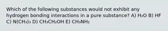 Which of the following substances would not exhibit any hydrogen bonding interactions in a pure substance? A) H₂O B) HF C) N(CH₃)₃ D) CH₃CH₂OH E) CH₃NH₂