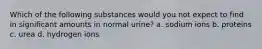 Which of the following substances would you not expect to find in significant amounts in normal urine? a. sodium ions b. proteins c. urea d. hydrogen ions