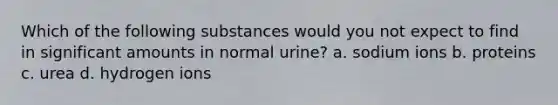 Which of the following substances would you not expect to find in significant amounts in normal urine? a. sodium ions b. proteins c. urea d. hydrogen ions