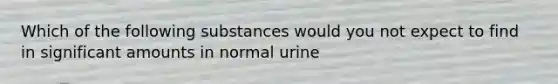 Which of the following substances would you not expect to find in significant amounts in normal urine