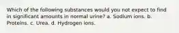 Which of the following substances would you not expect to find in significant amounts in normal urine? a. Sodium ions. b. Proteins. c. Urea. d. Hydrogen ions.