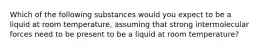 Which of the following substances would you expect to be a liquid at room temperature, assuming that strong intermolecular forces need to be present to be a liquid at room temperature?