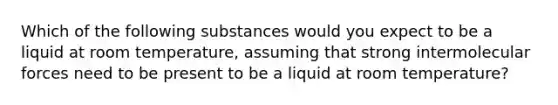 Which of the following substances would you expect to be a liquid at room temperature, assuming that strong intermolecular forces need to be present to be a liquid at room temperature?