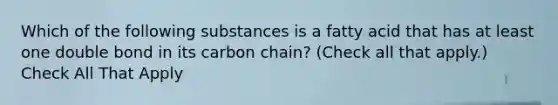 Which of the following substances is a fatty acid that has at least one double bond in its carbon chain? (Check all that apply.) Check All That Apply