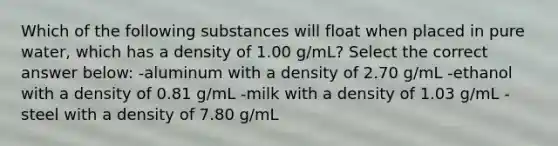 Which of the following substances will float when placed in pure water, which has a density of 1.00 g/mL? Select the correct answer below: -aluminum with a density of 2.70 g/mL -ethanol with a density of 0.81 g/mL -milk with a density of 1.03 g/mL -steel with a density of 7.80 g/mL