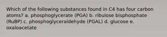 Which of the following substances found in C4 has four carbon atoms? a. phosphoglycerate (PGA) b. ribulose bisphosphate (RuBP) c. phosphoglyceraldehyde (PGAL) d. glucose e. oxaloacetate