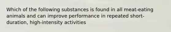 Which of the following substances is found in all meat-eating animals and can improve performance in repeated short-duration, high-intensity activities