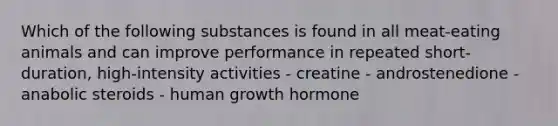 Which of the following substances is found in all meat-eating animals and can improve performance in repeated short-duration, high-intensity activities - creatine - androstenedione - anabolic steroids - human growth hormone