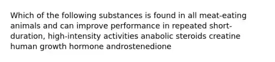 Which of the following substances is found in all meat-eating animals and can improve performance in repeated short-duration, high-intensity activities anabolic steroids creatine human growth hormone androstenedione