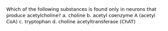 Which of the following substances is found only in neurons that produce acetylcholine?​ a. ​choline b. ​acetyl coenzyme A (acetyl CoA) c. ​tryptophan d. ​choline acetyltransferase (ChAT)