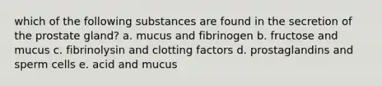 which of the following substances are found in the secretion of the prostate gland? a. mucus and fibrinogen b. fructose and mucus c. fibrinolysin and clotting factors d. prostaglandins and sperm cells e. acid and mucus