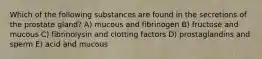 Which of the following substances are found in the secretions of the prostate gland? A) mucous and fibrinogen B) fructose and mucous C) fibrinolysin and clotting factors D) prostaglandins and sperm E) acid and mucous