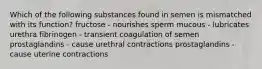 Which of the following substances found in semen is mismatched with its function? fructose - nourishes sperm mucous - lubricates urethra fibrinogen - transient coagulation of semen prostaglandins - cause urethral contractions prostaglandins - cause uterine contractions