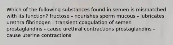 Which of the following substances found in semen is mismatched with its function? fructose - nourishes sperm mucous - lubricates urethra fibrinogen - transient coagulation of semen prostaglandins - cause urethral contractions prostaglandins - cause uterine contractions