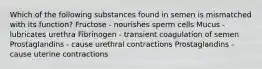 Which of the following substances found in semen is mismatched with its function? Fructose - nourishes sperm cells Mucus - lubricates urethra Fibrinogen - transient coagulation of semen Prostaglandins - cause urethral contractions Prostaglandins - cause uterine contractions