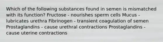 Which of the following substances found in semen is mismatched with its function? Fructose - nourishes sperm cells Mucus - lubricates urethra Fibrinogen - transient coagulation of semen Prostaglandins - cause urethral contractions Prostaglandins - cause uterine contractions