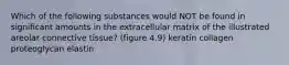 Which of the following substances would NOT be found in significant amounts in the extracellular matrix of the illustrated areolar connective tissue? (figure 4.9) keratin collagen proteoglycan elastin