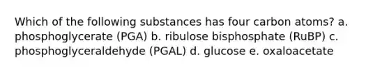 Which of the following substances has four carbon atoms? a. phosphoglycerate (PGA) b. ribulose bisphosphate (RuBP) c. phosphoglyceraldehyde (PGAL) d. glucose e. oxaloacetate