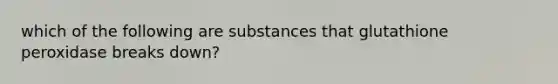 which of the following are substances that glutathione peroxidase breaks down?