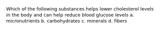 Which of the following substances helps lower cholesterol levels in the body and can help reduce blood glucose levels a. micronutrients b. carbohydrates c. minerals d. fibers