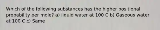 Which of the following substances has the higher positional probability per mole? a) liquid water at 100 C b) Gaseous water at 100 C c) Same