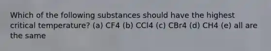 Which of the following substances should have the highest critical temperature? (a) CF4 (b) CCl4 (c) CBr4 (d) CH4 (e) all are the same