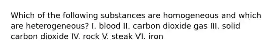 Which of the following substances are homogeneous and which are heterogeneous? I. blood II. carbon dioxide gas III. solid carbon dioxide IV. rock V. steak VI. iron