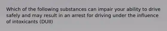 Which of the following substances can impair your ability to drive safely and may result in an arrest for driving under the influence of intoxicants (DUII)