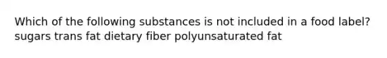 Which of the following substances is not included in a food label? sugars trans fat dietary fiber polyunsaturated fat