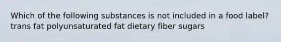 Which of the following substances is not included in a food label? trans fat polyunsaturated fat dietary fiber sugars