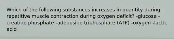 Which of the following substances increases in quantity during repetitive muscle contraction during oxygen deficit? -glucose -creatine phosphate -adenosine triphosphate (ATP) -oxygen -lactic acid