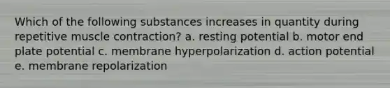 Which of the following substances increases in quantity during repetitive <a href='https://www.questionai.com/knowledge/k0LBwLeEer-muscle-contraction' class='anchor-knowledge'>muscle contraction</a>? a. resting potential b. motor end plate potential c. membrane hyperpolarization d. action potential e. membrane repolarization