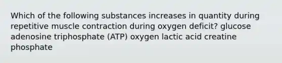 Which of the following substances increases in quantity during repetitive muscle contraction during oxygen deficit? glucose adenosine triphosphate (ATP) oxygen lactic acid creatine phosphate