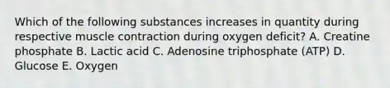 Which of the following substances increases in quantity during respective <a href='https://www.questionai.com/knowledge/k0LBwLeEer-muscle-contraction' class='anchor-knowledge'>muscle contraction</a> during oxygen deficit? A. Creatine phosphate B. Lactic acid C. Adenosine triphosphate (ATP) D. Glucose E. Oxygen