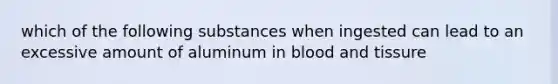 which of the following substances when ingested can lead to an excessive amount of aluminum in blood and tissure