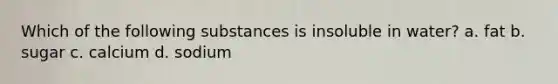 Which of the following substances is insoluble in water? a. fat b. sugar c. calcium d. sodium