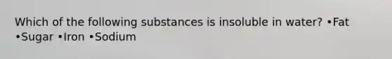 Which of the following substances is insoluble in water? •Fat •Sugar •Iron •Sodium