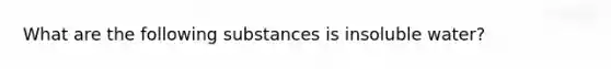 What are the following substances is insoluble water?