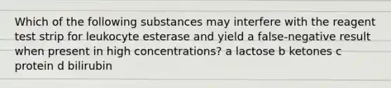 Which of the following substances may interfere with the reagent test strip for leukocyte esterase and yield a false-negative result when present in high concentrations? a lactose b ketones c protein d bilirubin