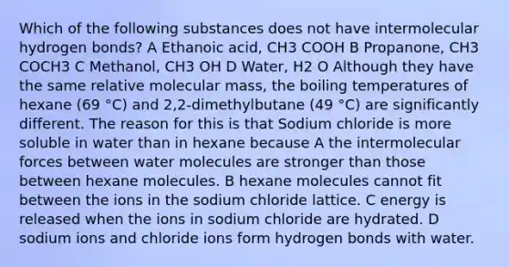 Which of the following substances does not have intermolecular hydrogen bonds? A Ethanoic acid, CH3 COOH B Propanone, CH3 COCH3 C Methanol, CH3 OH D Water, H2 O Although they have the same relative molecular mass, the boiling temperatures of hexane (69 °C) and 2,2-dimethylbutane (49 °C) are significantly different. The reason for this is that Sodium chloride is more soluble in water than in hexane because A the intermolecular forces between water molecules are stronger than those between hexane molecules. B hexane molecules cannot fit between the ions in the sodium chloride lattice. C energy is released when the ions in sodium chloride are hydrated. D sodium ions and chloride ions form hydrogen bonds with water.